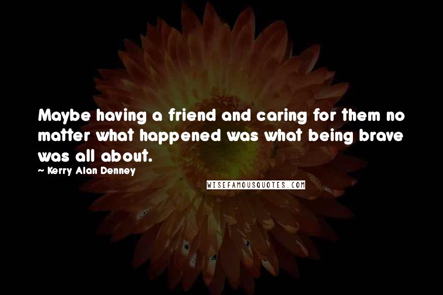 Kerry Alan Denney Quotes: Maybe having a friend and caring for them no matter what happened was what being brave was all about.