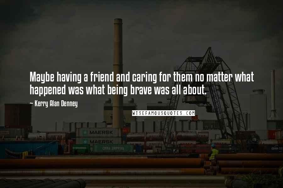 Kerry Alan Denney Quotes: Maybe having a friend and caring for them no matter what happened was what being brave was all about.