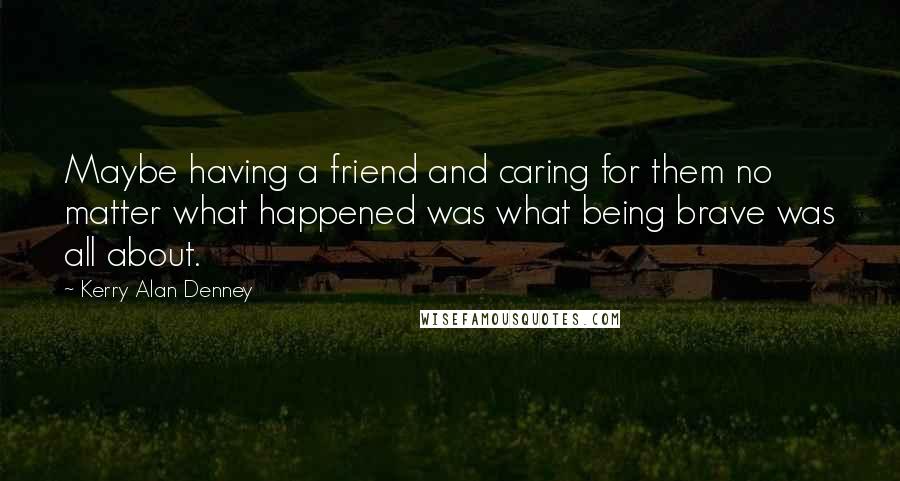 Kerry Alan Denney Quotes: Maybe having a friend and caring for them no matter what happened was what being brave was all about.