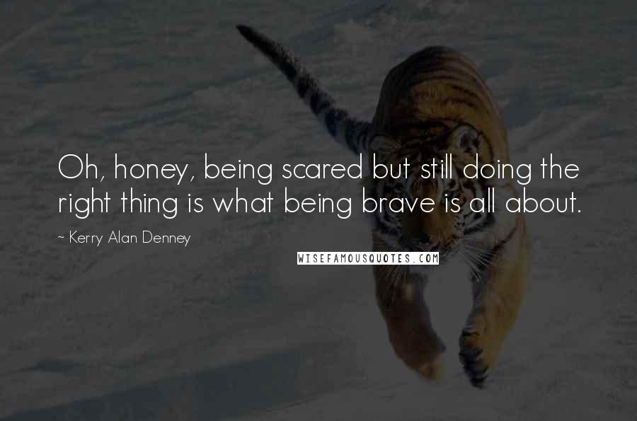 Kerry Alan Denney Quotes: Oh, honey, being scared but still doing the right thing is what being brave is all about.