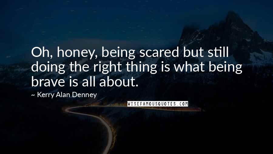 Kerry Alan Denney Quotes: Oh, honey, being scared but still doing the right thing is what being brave is all about.