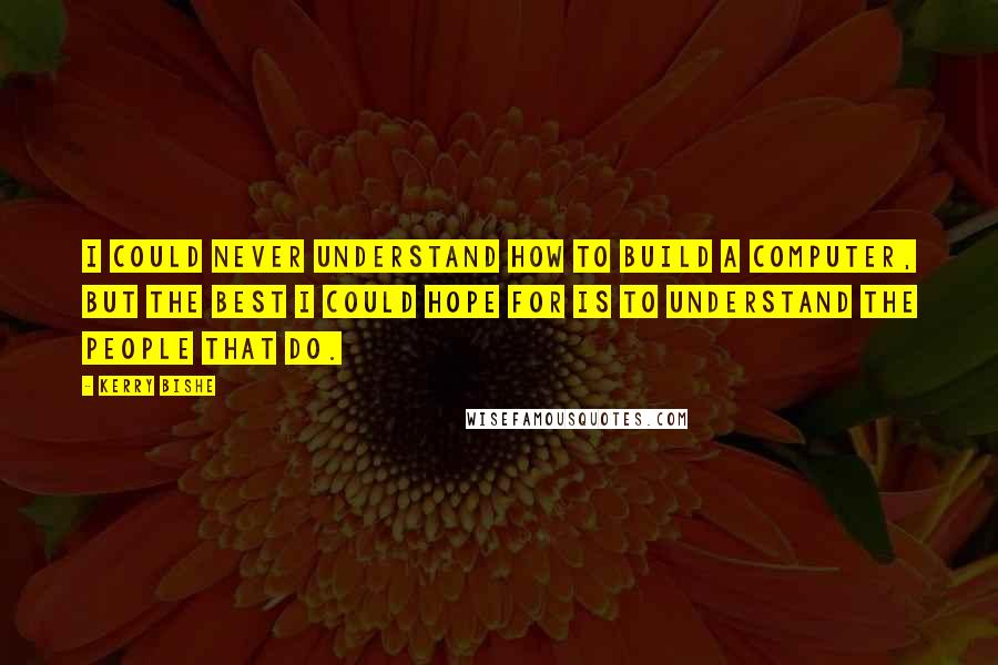 Kerry Bishe Quotes: I could never understand how to build a computer, but the best I could hope for is to understand the people that do.