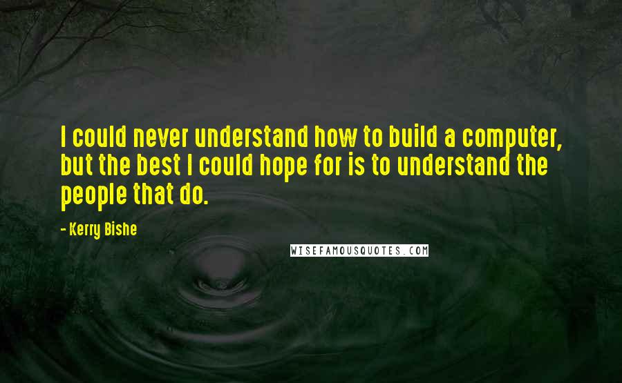Kerry Bishe Quotes: I could never understand how to build a computer, but the best I could hope for is to understand the people that do.