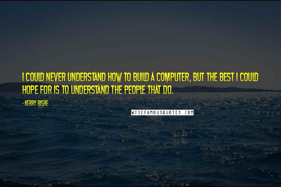 Kerry Bishe Quotes: I could never understand how to build a computer, but the best I could hope for is to understand the people that do.