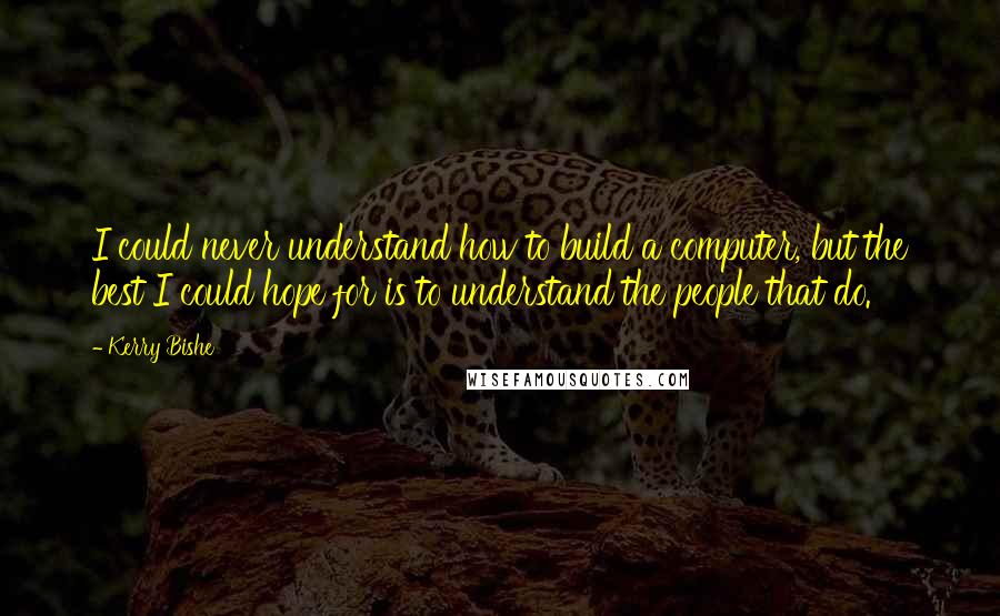 Kerry Bishe Quotes: I could never understand how to build a computer, but the best I could hope for is to understand the people that do.