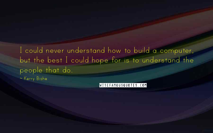 Kerry Bishe Quotes: I could never understand how to build a computer, but the best I could hope for is to understand the people that do.