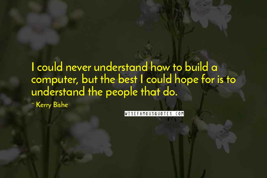 Kerry Bishe Quotes: I could never understand how to build a computer, but the best I could hope for is to understand the people that do.