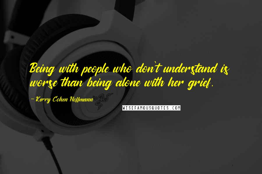 Kerry Cohen Hoffmann Quotes: Being with people who don't understand is worse than being alone with her grief.