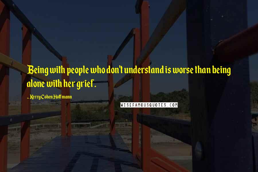 Kerry Cohen Hoffmann Quotes: Being with people who don't understand is worse than being alone with her grief.