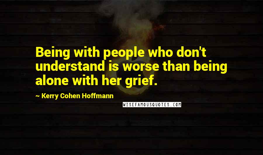 Kerry Cohen Hoffmann Quotes: Being with people who don't understand is worse than being alone with her grief.