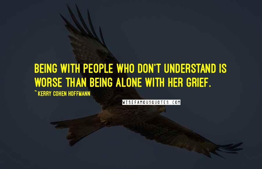 Kerry Cohen Hoffmann Quotes: Being with people who don't understand is worse than being alone with her grief.