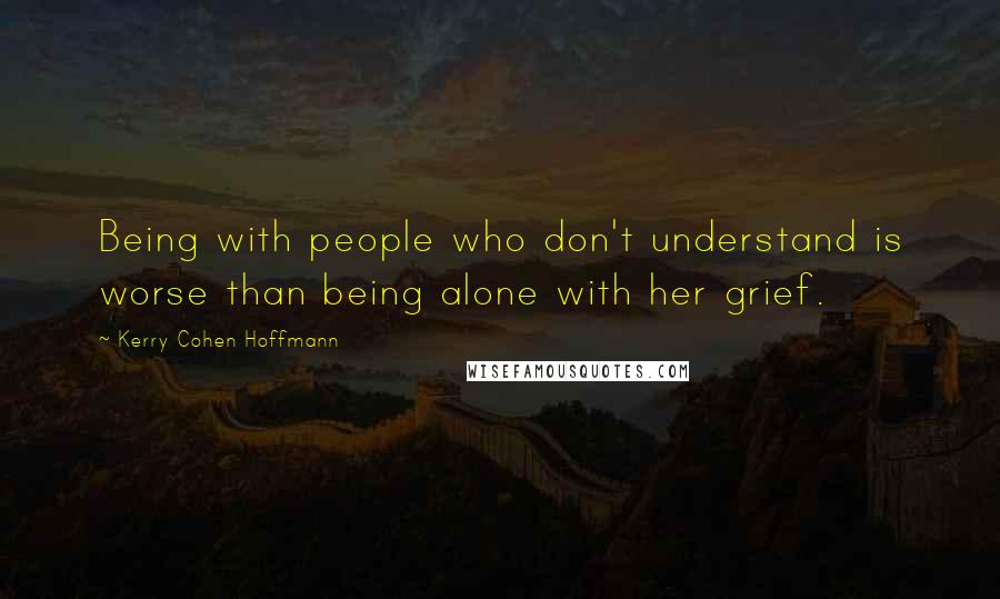 Kerry Cohen Hoffmann Quotes: Being with people who don't understand is worse than being alone with her grief.