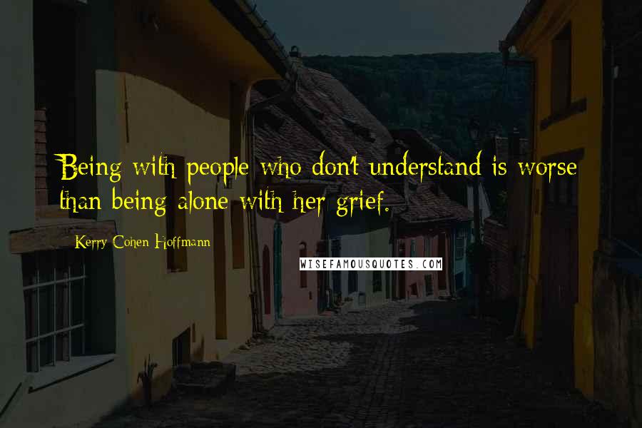 Kerry Cohen Hoffmann Quotes: Being with people who don't understand is worse than being alone with her grief.