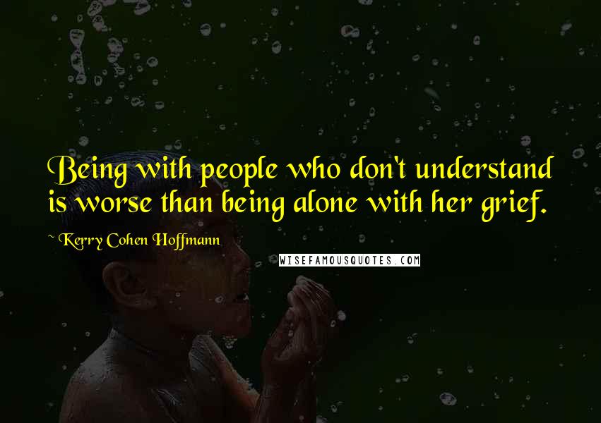 Kerry Cohen Hoffmann Quotes: Being with people who don't understand is worse than being alone with her grief.