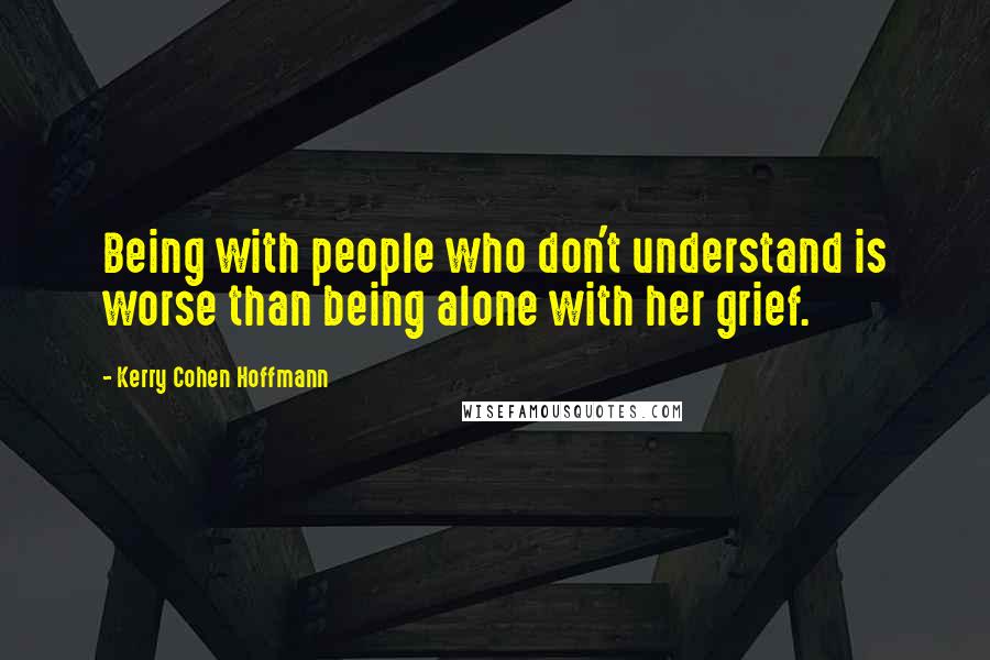 Kerry Cohen Hoffmann Quotes: Being with people who don't understand is worse than being alone with her grief.