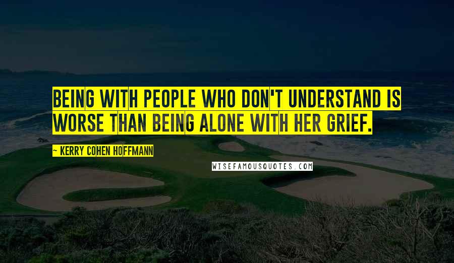 Kerry Cohen Hoffmann Quotes: Being with people who don't understand is worse than being alone with her grief.