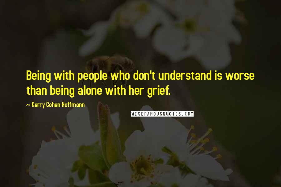 Kerry Cohen Hoffmann Quotes: Being with people who don't understand is worse than being alone with her grief.