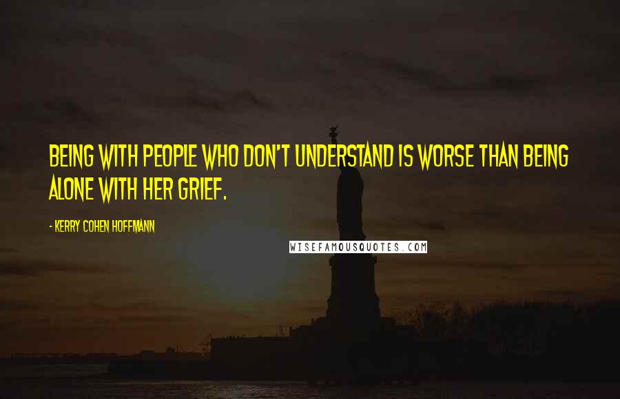 Kerry Cohen Hoffmann Quotes: Being with people who don't understand is worse than being alone with her grief.