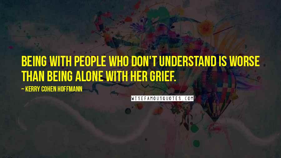 Kerry Cohen Hoffmann Quotes: Being with people who don't understand is worse than being alone with her grief.