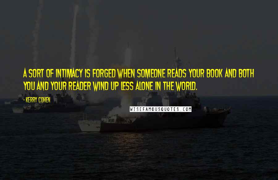 Kerry Cohen Quotes: A sort of intimacy is forged when someone reads your book and both you and your reader wind up less alone in the world.