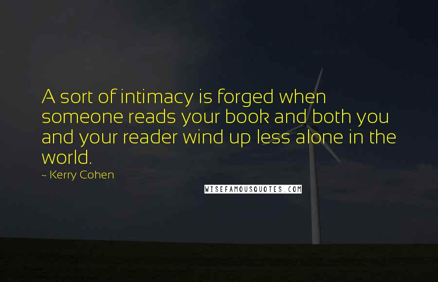 Kerry Cohen Quotes: A sort of intimacy is forged when someone reads your book and both you and your reader wind up less alone in the world.