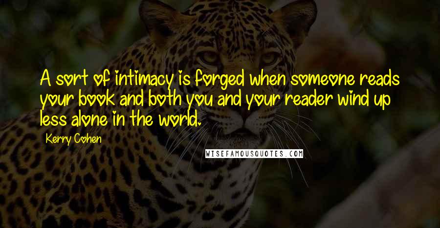 Kerry Cohen Quotes: A sort of intimacy is forged when someone reads your book and both you and your reader wind up less alone in the world.