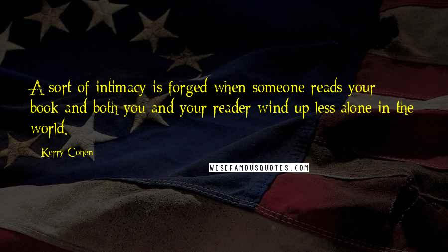 Kerry Cohen Quotes: A sort of intimacy is forged when someone reads your book and both you and your reader wind up less alone in the world.