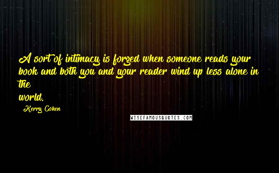 Kerry Cohen Quotes: A sort of intimacy is forged when someone reads your book and both you and your reader wind up less alone in the world.