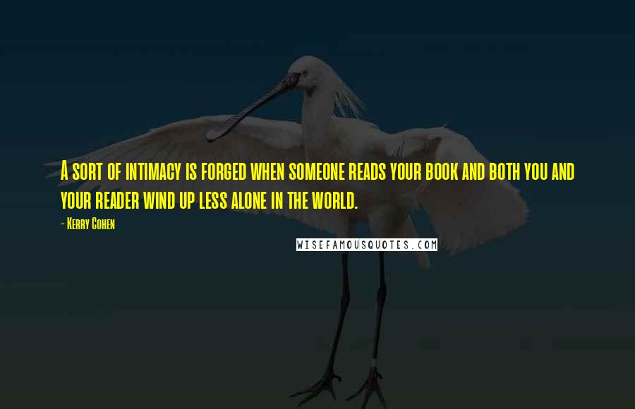 Kerry Cohen Quotes: A sort of intimacy is forged when someone reads your book and both you and your reader wind up less alone in the world.