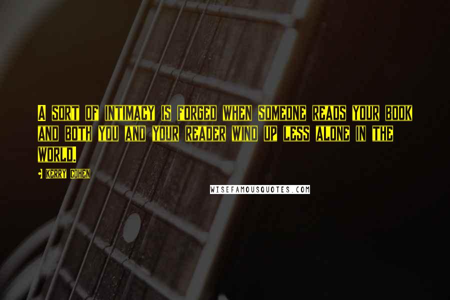 Kerry Cohen Quotes: A sort of intimacy is forged when someone reads your book and both you and your reader wind up less alone in the world.