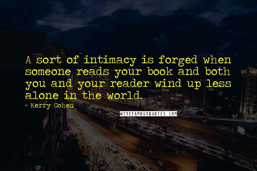 Kerry Cohen Quotes: A sort of intimacy is forged when someone reads your book and both you and your reader wind up less alone in the world.