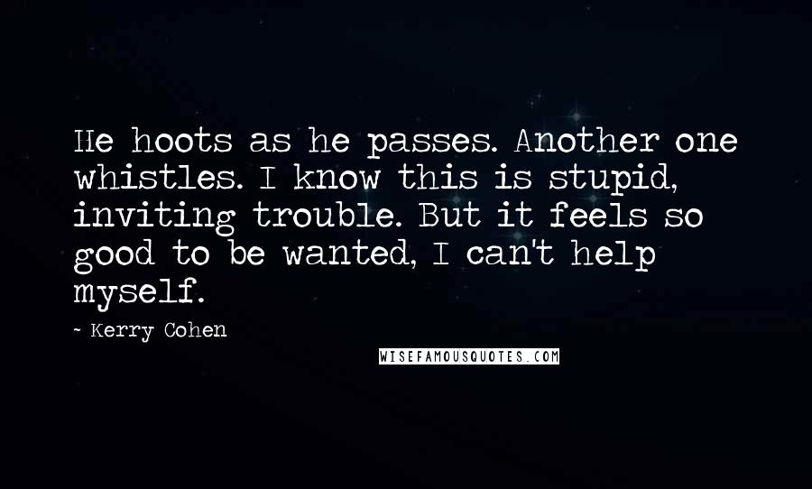 Kerry Cohen Quotes: He hoots as he passes. Another one whistles. I know this is stupid, inviting trouble. But it feels so good to be wanted, I can't help myself.