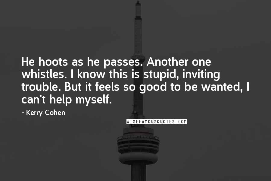 Kerry Cohen Quotes: He hoots as he passes. Another one whistles. I know this is stupid, inviting trouble. But it feels so good to be wanted, I can't help myself.