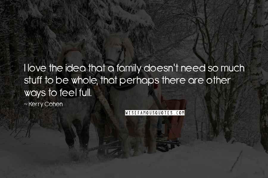 Kerry Cohen Quotes: I love the idea that a family doesn't need so much stuff to be whole, that perhaps there are other ways to feel full.