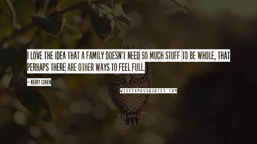 Kerry Cohen Quotes: I love the idea that a family doesn't need so much stuff to be whole, that perhaps there are other ways to feel full.