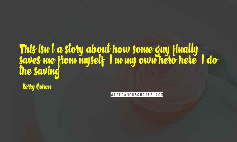 Kerry Cohen Quotes: This isn't a story about how some guy finally saves me from myself. I'm my own hero here; I do the saving.