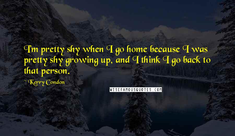 Kerry Condon Quotes: I'm pretty shy when I go home because I was pretty shy growing up, and I think I go back to that person.