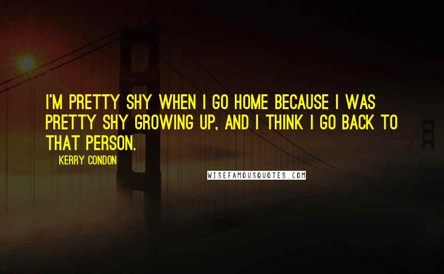 Kerry Condon Quotes: I'm pretty shy when I go home because I was pretty shy growing up, and I think I go back to that person.