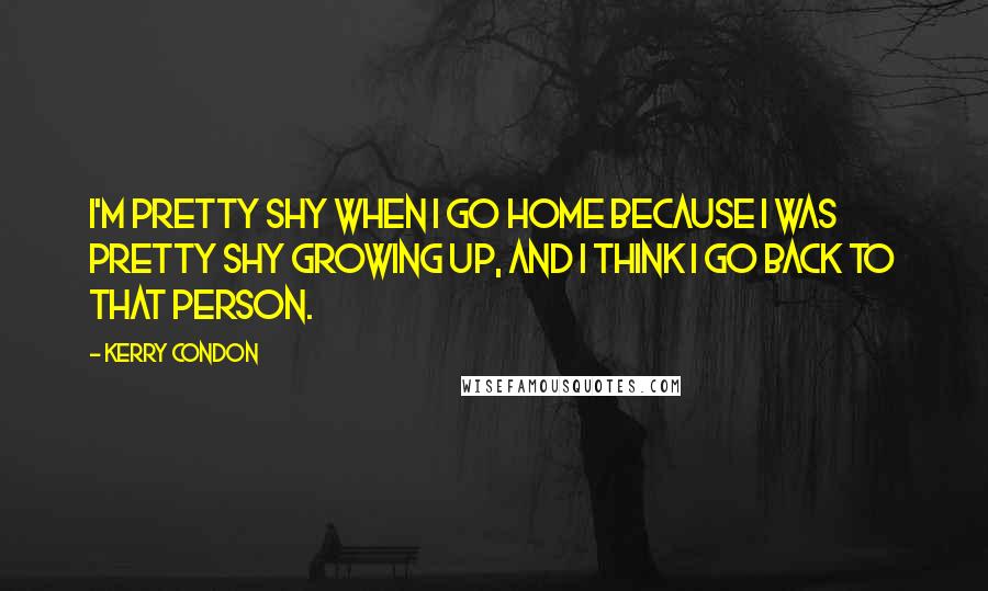 Kerry Condon Quotes: I'm pretty shy when I go home because I was pretty shy growing up, and I think I go back to that person.