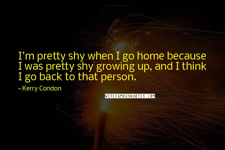 Kerry Condon Quotes: I'm pretty shy when I go home because I was pretty shy growing up, and I think I go back to that person.