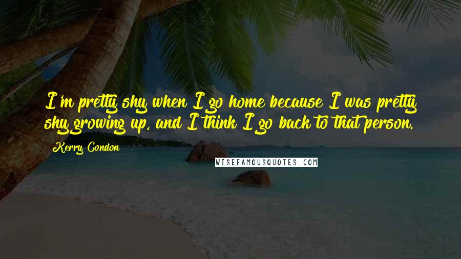 Kerry Condon Quotes: I'm pretty shy when I go home because I was pretty shy growing up, and I think I go back to that person.
