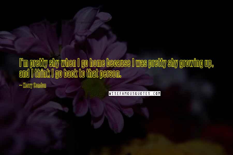 Kerry Condon Quotes: I'm pretty shy when I go home because I was pretty shy growing up, and I think I go back to that person.