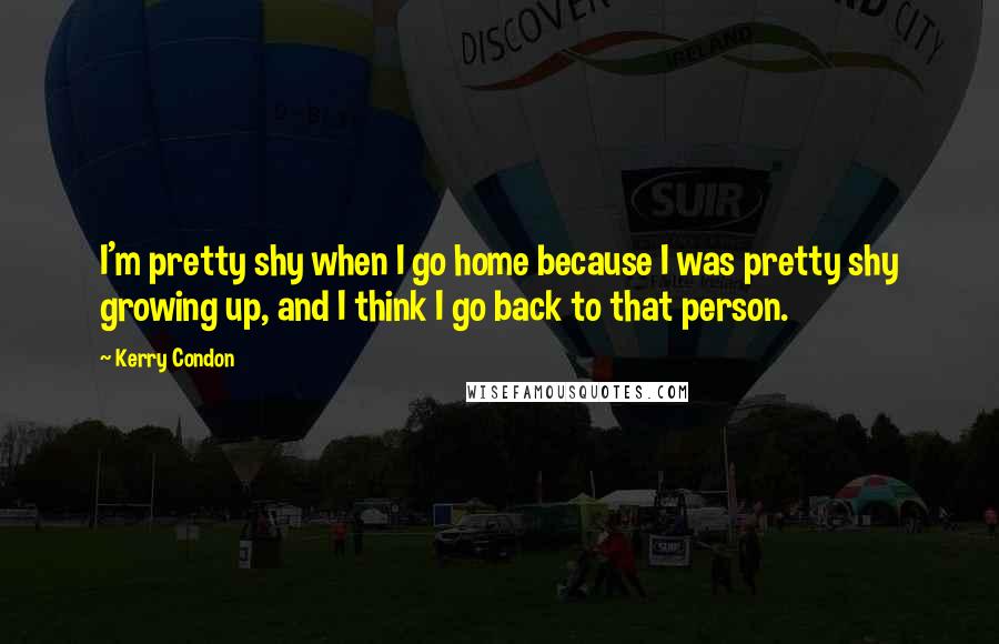 Kerry Condon Quotes: I'm pretty shy when I go home because I was pretty shy growing up, and I think I go back to that person.