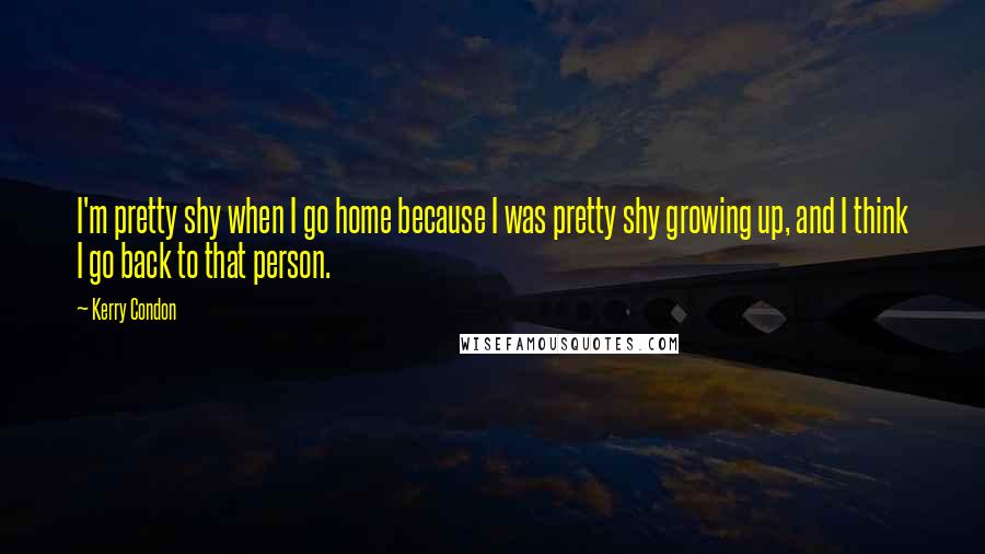 Kerry Condon Quotes: I'm pretty shy when I go home because I was pretty shy growing up, and I think I go back to that person.