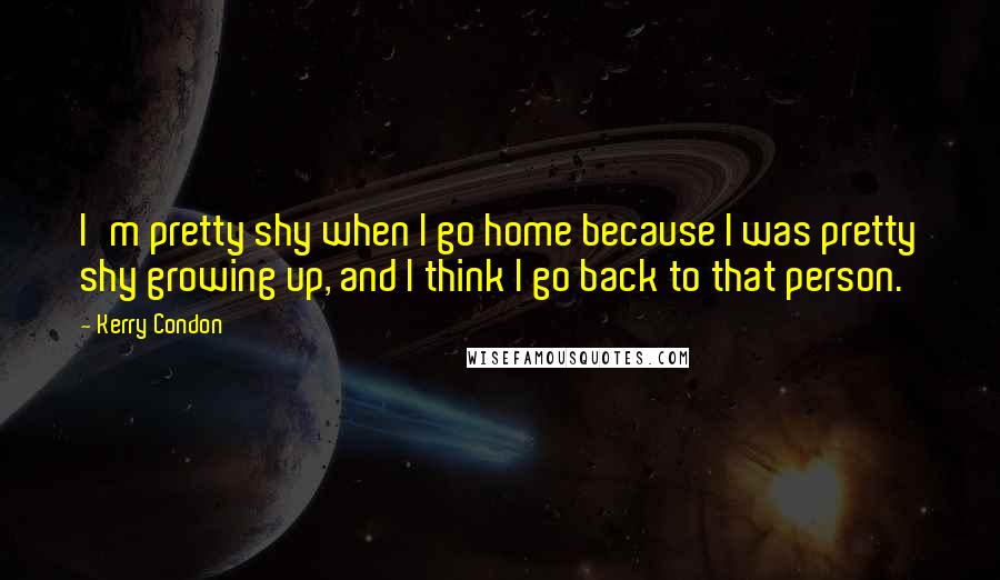 Kerry Condon Quotes: I'm pretty shy when I go home because I was pretty shy growing up, and I think I go back to that person.