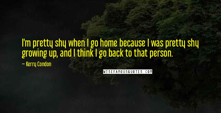 Kerry Condon Quotes: I'm pretty shy when I go home because I was pretty shy growing up, and I think I go back to that person.