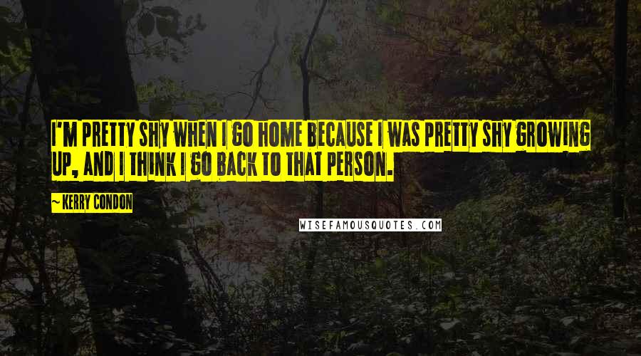 Kerry Condon Quotes: I'm pretty shy when I go home because I was pretty shy growing up, and I think I go back to that person.