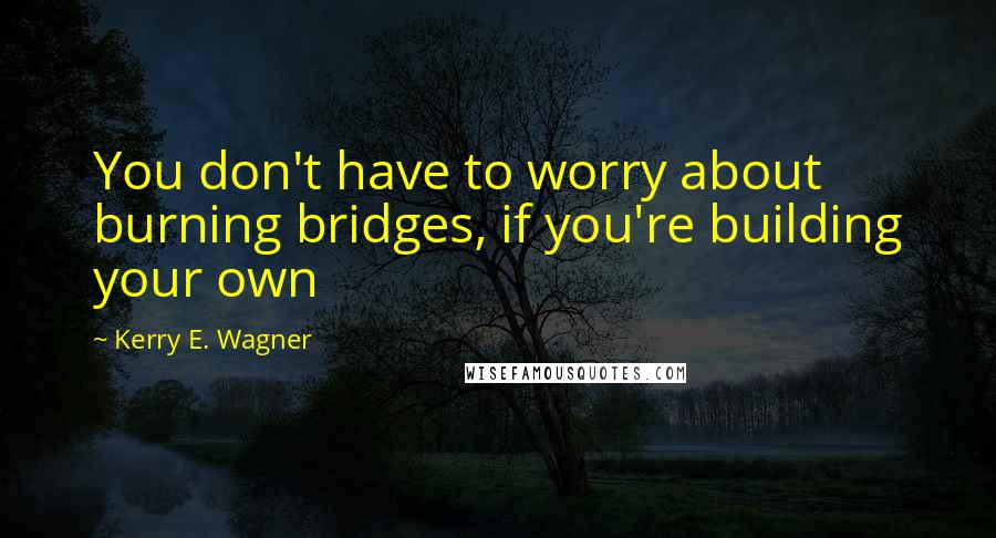 Kerry E. Wagner Quotes: You don't have to worry about burning bridges, if you're building your own