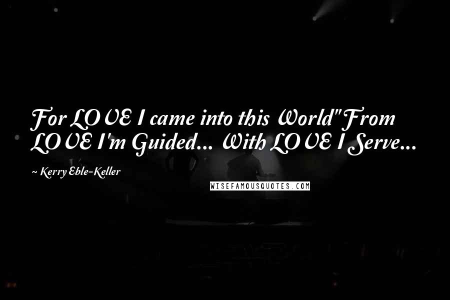 Kerry Eble-Keller Quotes: For LOVE I came into this World" From LOVE I'm Guided... With LOVE I Serve...