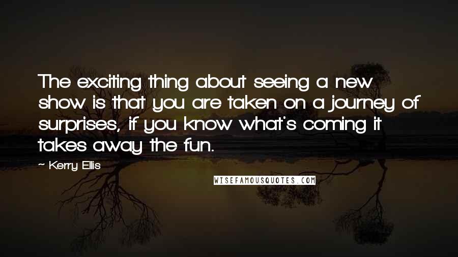 Kerry Ellis Quotes: The exciting thing about seeing a new show is that you are taken on a journey of surprises, if you know what's coming it takes away the fun.